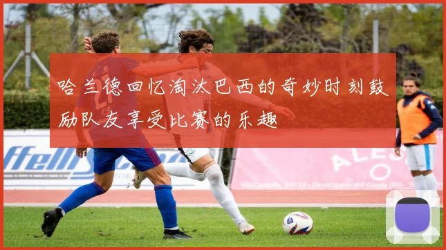 哈兰德回忆淘汰巴西的奇妙时刻鼓励队友享受比赛的乐趣