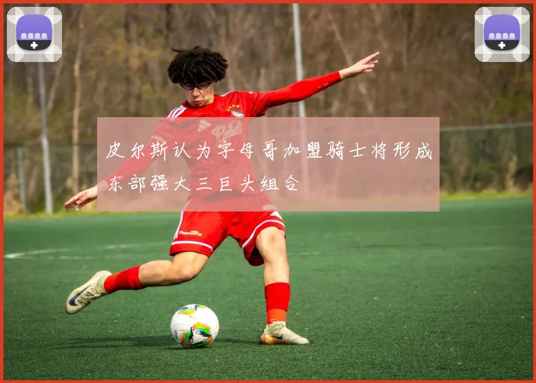 皮尔斯认为字母哥加盟骑士将形成东部强大三巨头组合