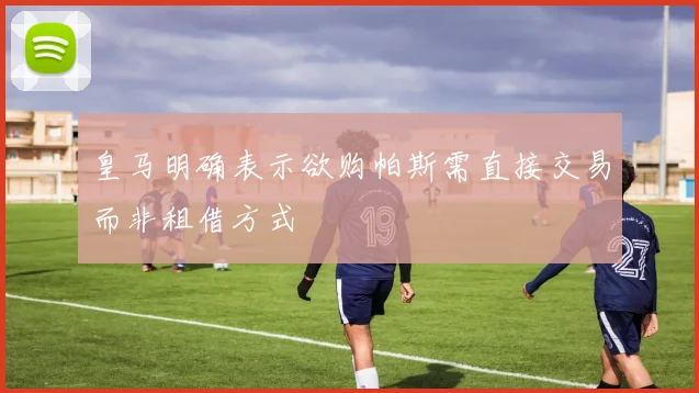 皇马明确表示欲购帕斯需直接交易而非租借方式