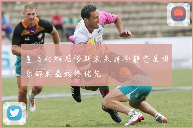 皇马对维尼修斯未来持冷静态度俱乐部利益始终优先