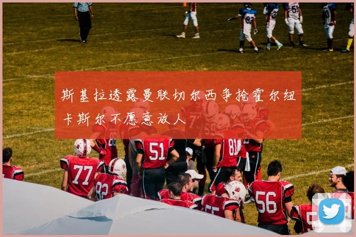斯基拉透露曼联切尔西争抢霍尔纽卡斯尔不愿意放人