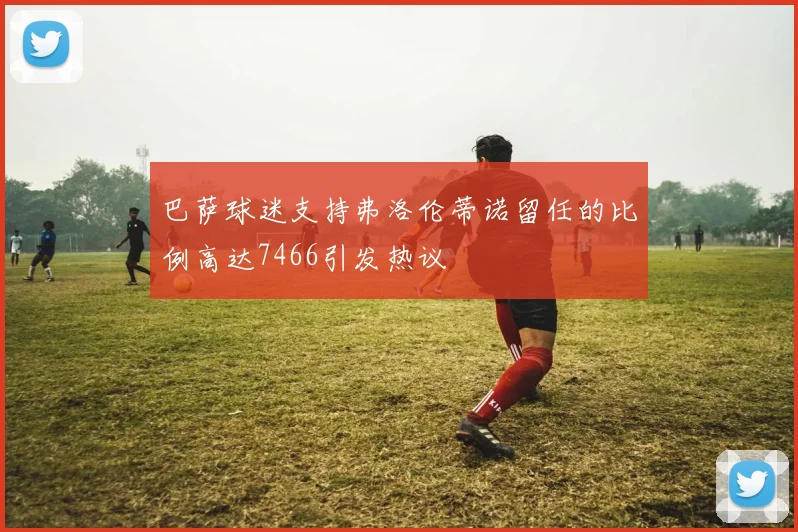 巴萨球迷支持弗洛伦蒂诺留任的比例高达7466引发热议