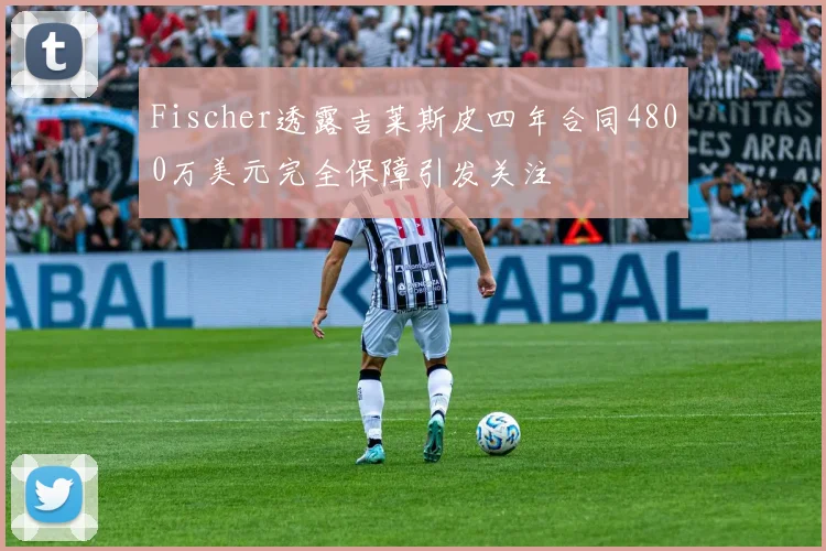Fischer透露吉莱斯皮四年合同4800万美元完全保障引发关注