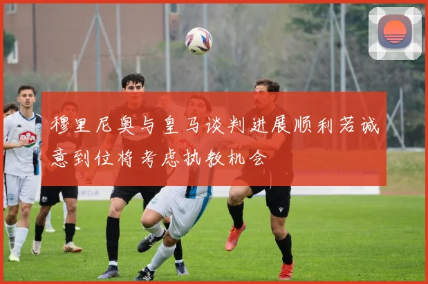 穆里尼奥与皇马谈判进展顺利若诚意到位将考虑执教机会