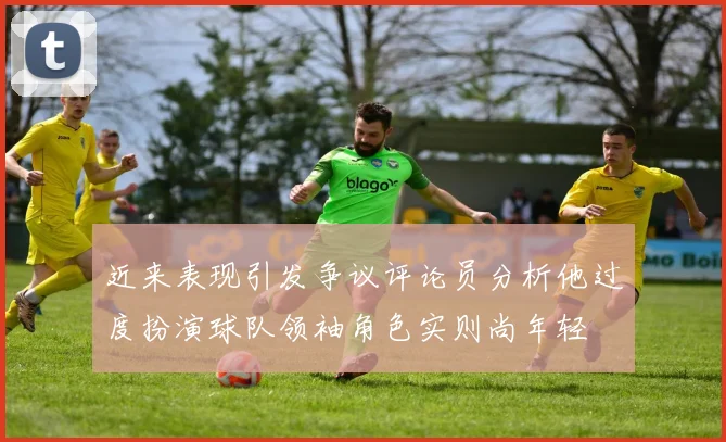 近来表现引发争议评论员分析他过度扮演球队领袖角色实则尚年轻