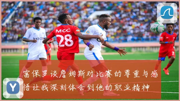 富保罗谈詹姆斯对比赛的尊重与感悟让我深刻体会到他的职业精神