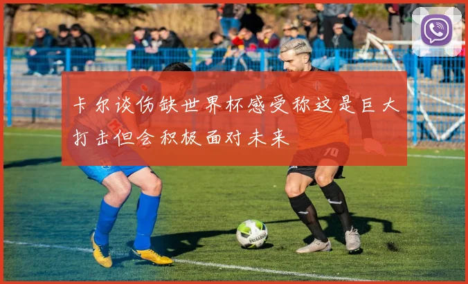 卡尔谈伤缺世界杯感受称这是巨大打击但会积极面对未来