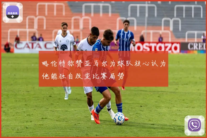 略伦特称赞亚马尔为球队核心认为他能独自改变比赛局势