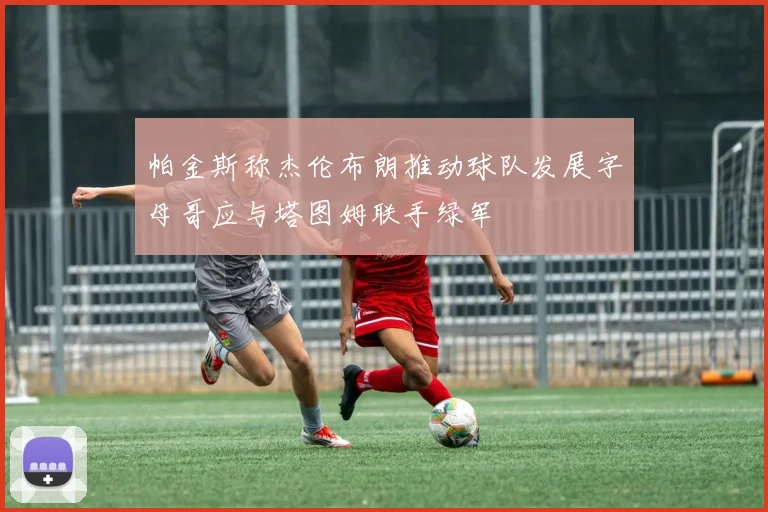 帕金斯称杰伦布朗推动球队发展字母哥应与塔图姆联手绿军