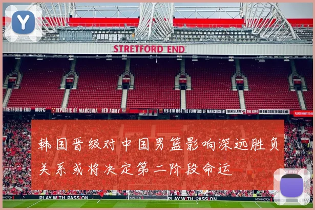 韩国晋级对中国男篮影响深远胜负关系或将决定第二阶段命运