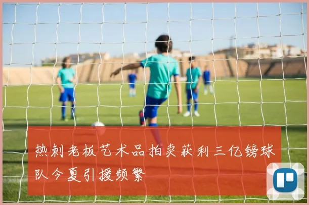 热刺老板艺术品拍卖获利三亿镑球队今夏引援频繁