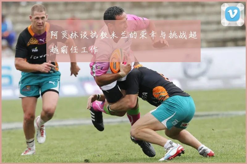 阿莫林谈执教米兰的荣幸与挑战超越前任工作