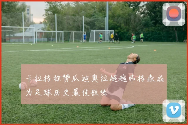卡拉格称赞瓜迪奥拉超越弗格森成为足球历史最佳教练
