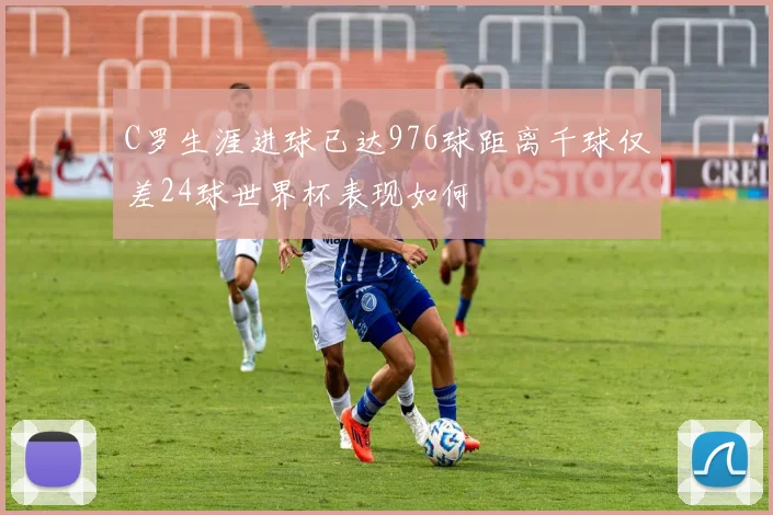 C罗生涯进球已达976球距离千球仅差24球世界杯表现如何