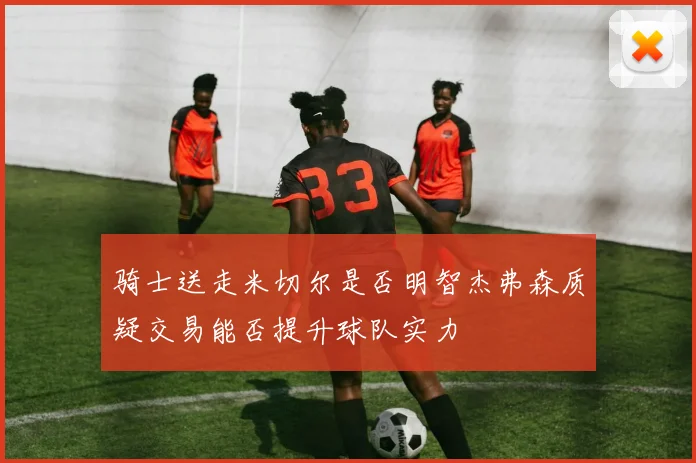 骑士送走米切尔是否明智杰弗森质疑交易能否提升球队实力